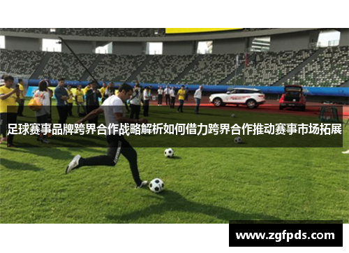足球赛事品牌跨界合作战略解析如何借力跨界合作推动赛事市场拓展