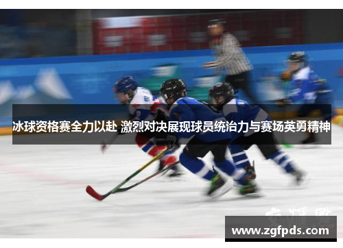 冰球资格赛全力以赴 激烈对决展现球员统治力与赛场英勇精神